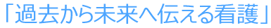 「過去から未来へ伝える看護」
