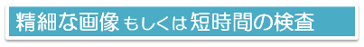 精細な画像もしくは短時間の検査